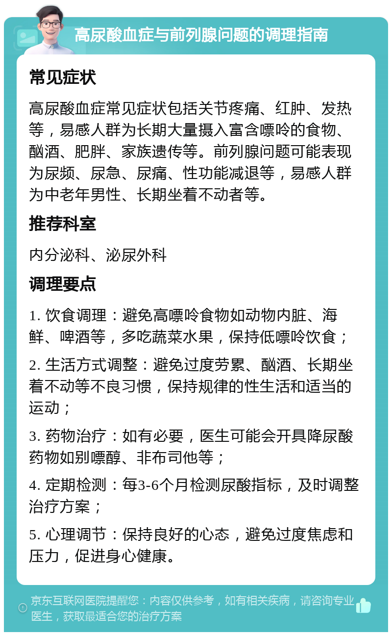 高尿酸血症与前列腺问题的调理指南 常见症状 高尿酸血症常见症状包括关节疼痛、红肿、发热等，易感人群为长期大量摄入富含嘌呤的食物、酗酒、肥胖、家族遗传等。前列腺问题可能表现为尿频、尿急、尿痛、性功能减退等，易感人群为中老年男性、长期坐着不动者等。 推荐科室 内分泌科、泌尿外科 调理要点 1. 饮食调理：避免高嘌呤食物如动物内脏、海鲜、啤酒等，多吃蔬菜水果，保持低嘌呤饮食； 2. 生活方式调整：避免过度劳累、酗酒、长期坐着不动等不良习惯，保持规律的性生活和适当的运动； 3. 药物治疗：如有必要，医生可能会开具降尿酸药物如别嘌醇、非布司他等； 4. 定期检测：每3-6个月检测尿酸指标，及时调整治疗方案； 5. 心理调节：保持良好的心态，避免过度焦虑和压力，促进身心健康。