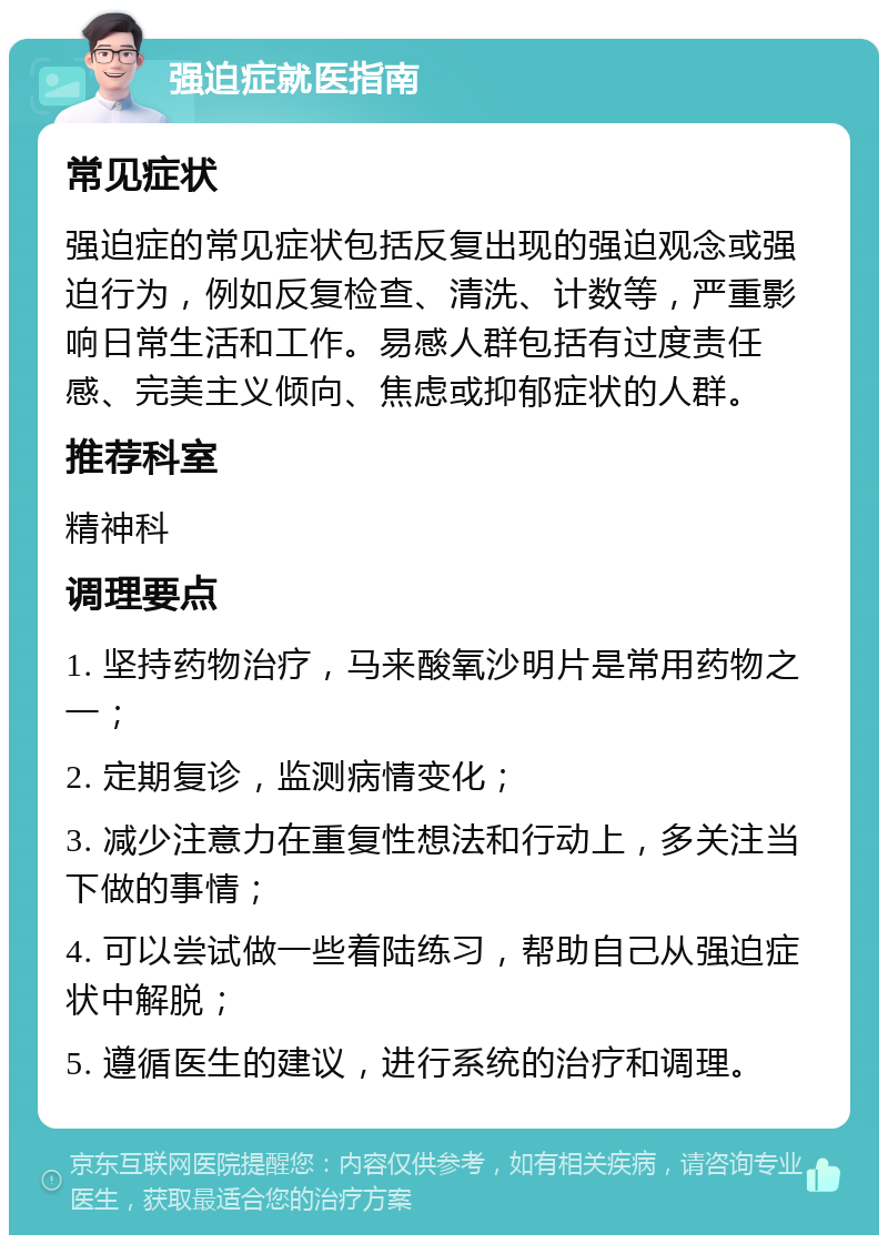 强迫症就医指南 常见症状 强迫症的常见症状包括反复出现的强迫观念或强迫行为，例如反复检查、清洗、计数等，严重影响日常生活和工作。易感人群包括有过度责任感、完美主义倾向、焦虑或抑郁症状的人群。 推荐科室 精神科 调理要点 1. 坚持药物治疗，马来酸氧沙明片是常用药物之一； 2. 定期复诊，监测病情变化； 3. 减少注意力在重复性想法和行动上，多关注当下做的事情； 4. 可以尝试做一些着陆练习，帮助自己从强迫症状中解脱； 5. 遵循医生的建议，进行系统的治疗和调理。