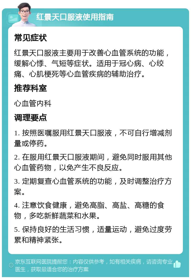 红景天口服液使用指南 常见症状 红景天口服液主要用于改善心血管系统的功能，缓解心悸、气短等症状。适用于冠心病、心绞痛、心肌梗死等心血管疾病的辅助治疗。 推荐科室 心血管内科 调理要点 1. 按照医嘱服用红景天口服液，不可自行增减剂量或停药。 2. 在服用红景天口服液期间，避免同时服用其他心血管药物，以免产生不良反应。 3. 定期复查心血管系统的功能，及时调整治疗方案。 4. 注意饮食健康，避免高脂、高盐、高糖的食物，多吃新鲜蔬菜和水果。 5. 保持良好的生活习惯，适量运动，避免过度劳累和精神紧张。