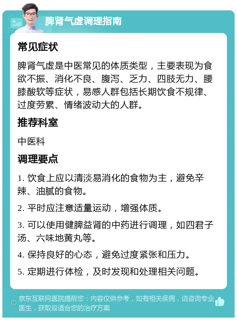 脾肾气虚调理指南 常见症状 脾肾气虚是中医常见的体质类型，主要表现为食欲不振、消化不良、腹泻、乏力、四肢无力、腰膝酸软等症状，易感人群包括长期饮食不规律、过度劳累、情绪波动大的人群。 推荐科室 中医科 调理要点 1. 饮食上应以清淡易消化的食物为主，避免辛辣、油腻的食物。 2. 平时应注意适量运动，增强体质。 3. 可以使用健脾益肾的中药进行调理，如四君子汤、六味地黄丸等。 4. 保持良好的心态，避免过度紧张和压力。 5. 定期进行体检，及时发现和处理相关问题。