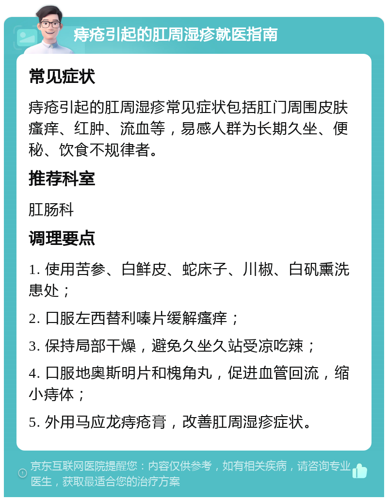 痔疮引起的肛周湿疹就医指南 常见症状 痔疮引起的肛周湿疹常见症状包括肛门周围皮肤瘙痒、红肿、流血等，易感人群为长期久坐、便秘、饮食不规律者。 推荐科室 肛肠科 调理要点 1. 使用苦参、白鲜皮、蛇床子、川椒、白矾熏洗患处； 2. 口服左西替利嗪片缓解瘙痒； 3. 保持局部干燥，避免久坐久站受凉吃辣； 4. 口服地奥斯明片和槐角丸，促进血管回流，缩小痔体； 5. 外用马应龙痔疮膏，改善肛周湿疹症状。