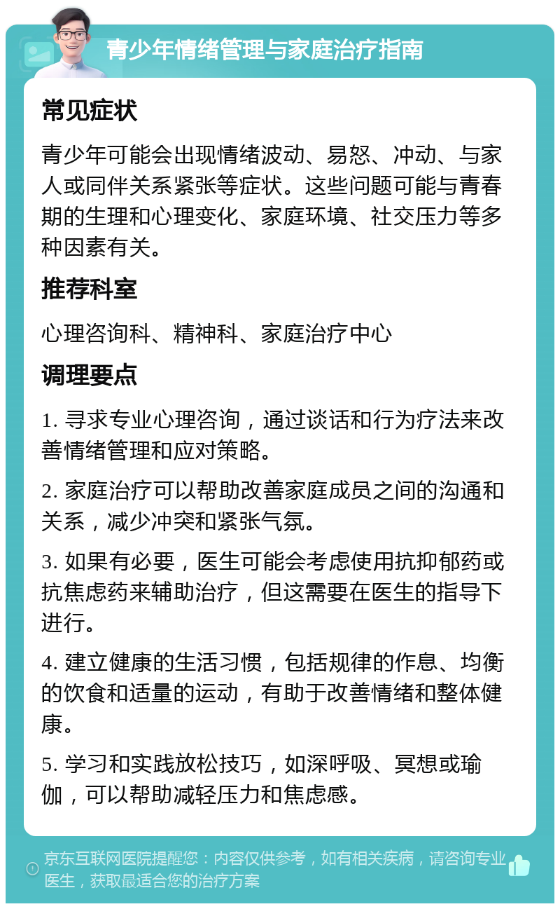 青少年情绪管理与家庭治疗指南 常见症状 青少年可能会出现情绪波动、易怒、冲动、与家人或同伴关系紧张等症状。这些问题可能与青春期的生理和心理变化、家庭环境、社交压力等多种因素有关。 推荐科室 心理咨询科、精神科、家庭治疗中心 调理要点 1. 寻求专业心理咨询，通过谈话和行为疗法来改善情绪管理和应对策略。 2. 家庭治疗可以帮助改善家庭成员之间的沟通和关系，减少冲突和紧张气氛。 3. 如果有必要，医生可能会考虑使用抗抑郁药或抗焦虑药来辅助治疗，但这需要在医生的指导下进行。 4. 建立健康的生活习惯，包括规律的作息、均衡的饮食和适量的运动，有助于改善情绪和整体健康。 5. 学习和实践放松技巧，如深呼吸、冥想或瑜伽，可以帮助减轻压力和焦虑感。