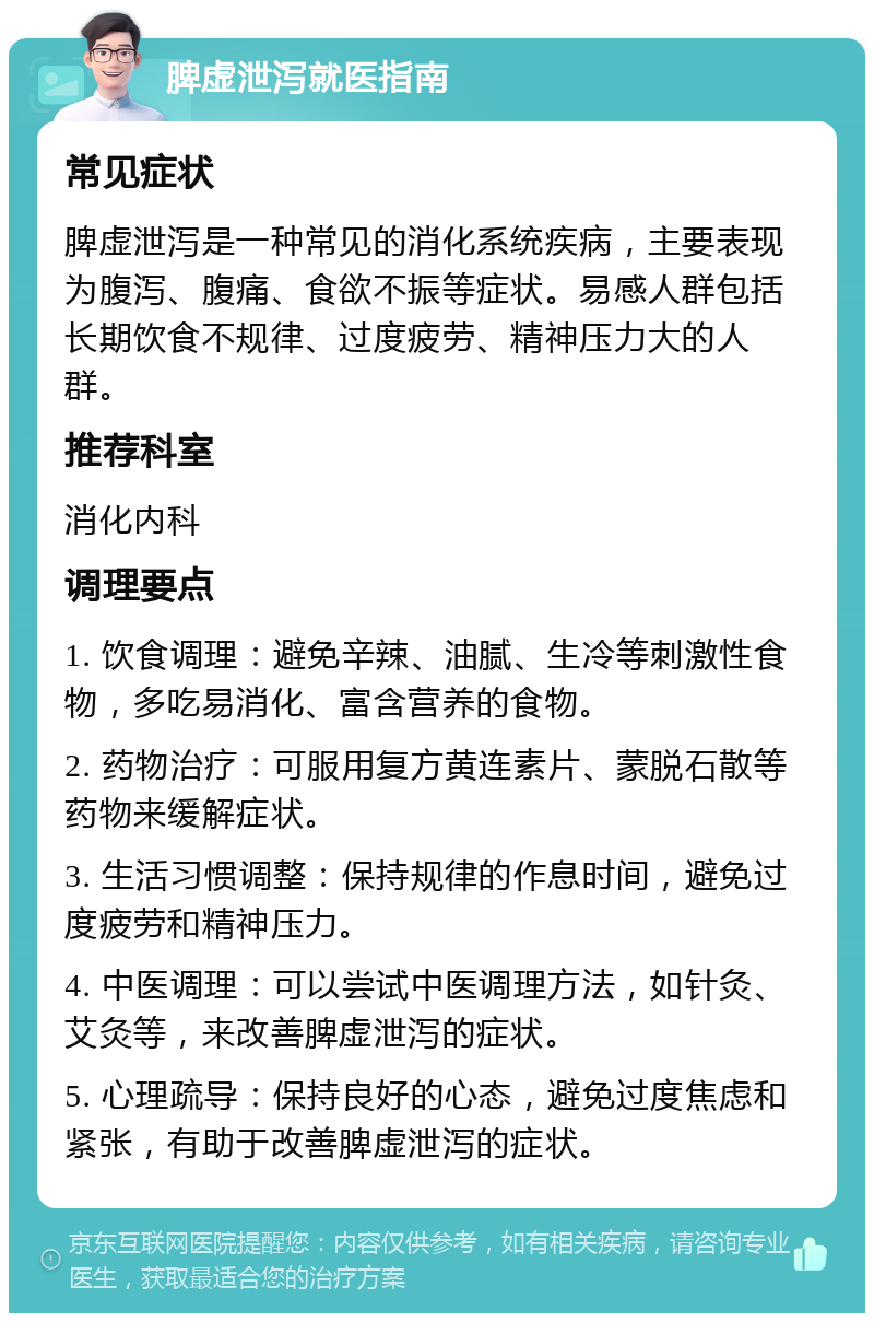 脾虚泄泻就医指南 常见症状 脾虚泄泻是一种常见的消化系统疾病，主要表现为腹泻、腹痛、食欲不振等症状。易感人群包括长期饮食不规律、过度疲劳、精神压力大的人群。 推荐科室 消化内科 调理要点 1. 饮食调理：避免辛辣、油腻、生冷等刺激性食物，多吃易消化、富含营养的食物。 2. 药物治疗：可服用复方黄连素片、蒙脱石散等药物来缓解症状。 3. 生活习惯调整：保持规律的作息时间，避免过度疲劳和精神压力。 4. 中医调理：可以尝试中医调理方法，如针灸、艾灸等，来改善脾虚泄泻的症状。 5. 心理疏导：保持良好的心态，避免过度焦虑和紧张，有助于改善脾虚泄泻的症状。