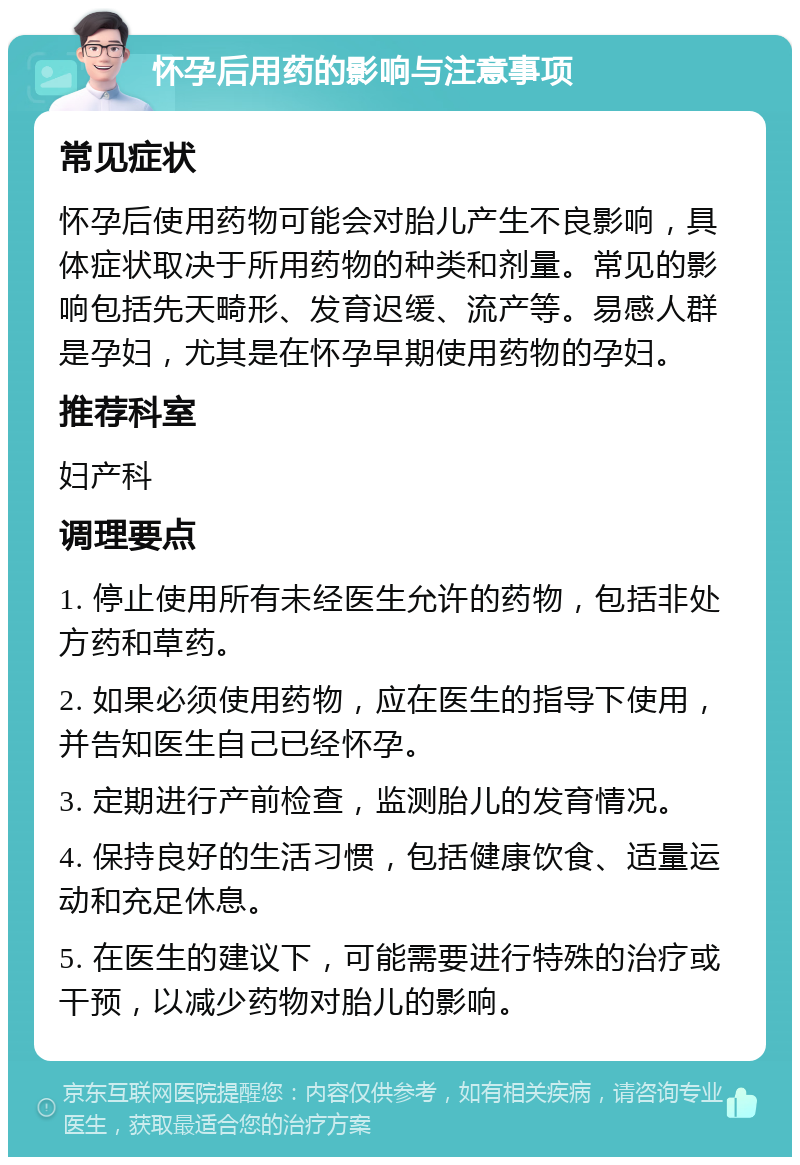 怀孕后用药的影响与注意事项 常见症状 怀孕后使用药物可能会对胎儿产生不良影响，具体症状取决于所用药物的种类和剂量。常见的影响包括先天畸形、发育迟缓、流产等。易感人群是孕妇，尤其是在怀孕早期使用药物的孕妇。 推荐科室 妇产科 调理要点 1. 停止使用所有未经医生允许的药物，包括非处方药和草药。 2. 如果必须使用药物，应在医生的指导下使用，并告知医生自己已经怀孕。 3. 定期进行产前检查，监测胎儿的发育情况。 4. 保持良好的生活习惯，包括健康饮食、适量运动和充足休息。 5. 在医生的建议下，可能需要进行特殊的治疗或干预，以减少药物对胎儿的影响。