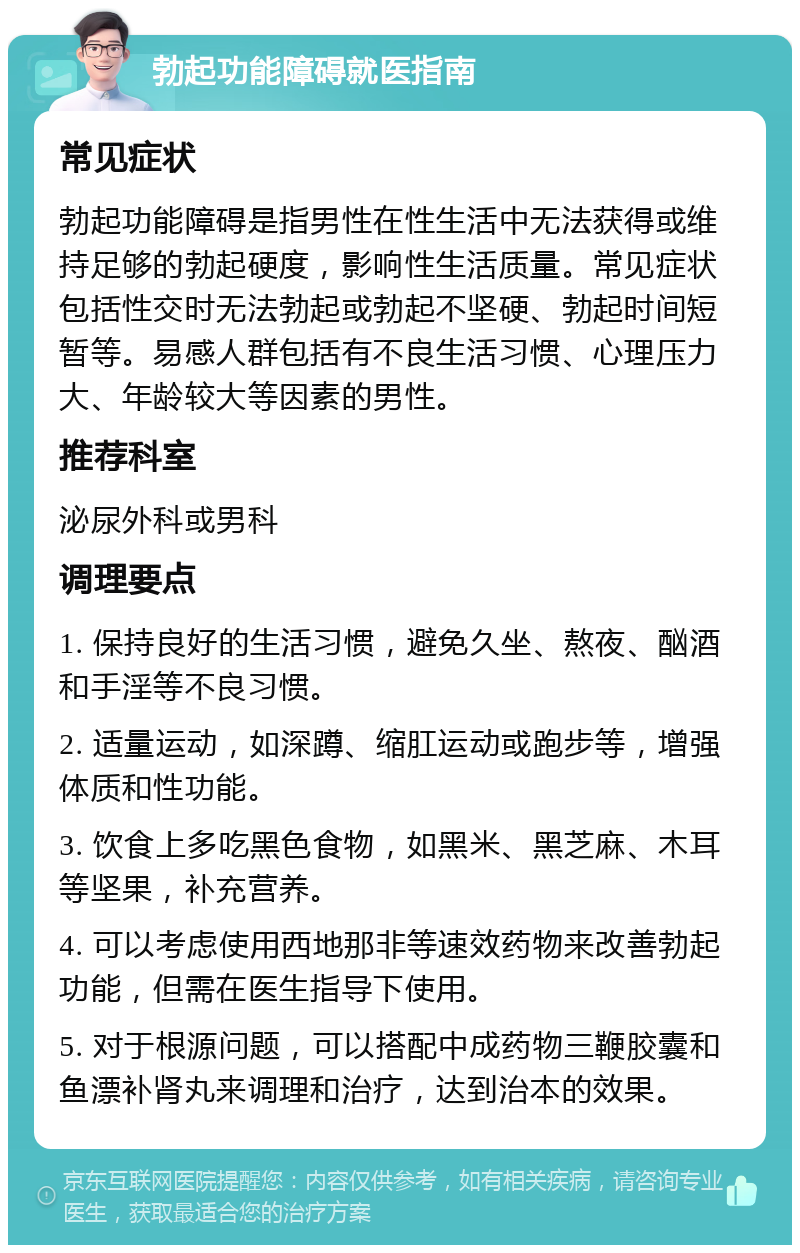 勃起功能障碍就医指南 常见症状 勃起功能障碍是指男性在性生活中无法获得或维持足够的勃起硬度，影响性生活质量。常见症状包括性交时无法勃起或勃起不坚硬、勃起时间短暂等。易感人群包括有不良生活习惯、心理压力大、年龄较大等因素的男性。 推荐科室 泌尿外科或男科 调理要点 1. 保持良好的生活习惯，避免久坐、熬夜、酗酒和手淫等不良习惯。 2. 适量运动，如深蹲、缩肛运动或跑步等，增强体质和性功能。 3. 饮食上多吃黑色食物，如黑米、黑芝麻、木耳等坚果，补充营养。 4. 可以考虑使用西地那非等速效药物来改善勃起功能，但需在医生指导下使用。 5. 对于根源问题，可以搭配中成药物三鞭胶囊和鱼漂补肾丸来调理和治疗，达到治本的效果。