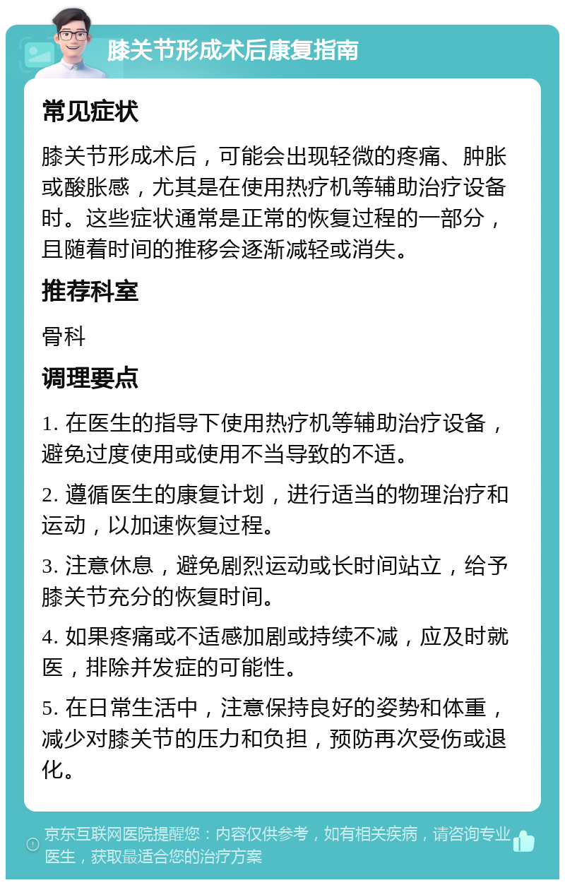 膝关节形成术后康复指南 常见症状 膝关节形成术后，可能会出现轻微的疼痛、肿胀或酸胀感，尤其是在使用热疗机等辅助治疗设备时。这些症状通常是正常的恢复过程的一部分，且随着时间的推移会逐渐减轻或消失。 推荐科室 骨科 调理要点 1. 在医生的指导下使用热疗机等辅助治疗设备，避免过度使用或使用不当导致的不适。 2. 遵循医生的康复计划，进行适当的物理治疗和运动，以加速恢复过程。 3. 注意休息，避免剧烈运动或长时间站立，给予膝关节充分的恢复时间。 4. 如果疼痛或不适感加剧或持续不减，应及时就医，排除并发症的可能性。 5. 在日常生活中，注意保持良好的姿势和体重，减少对膝关节的压力和负担，预防再次受伤或退化。