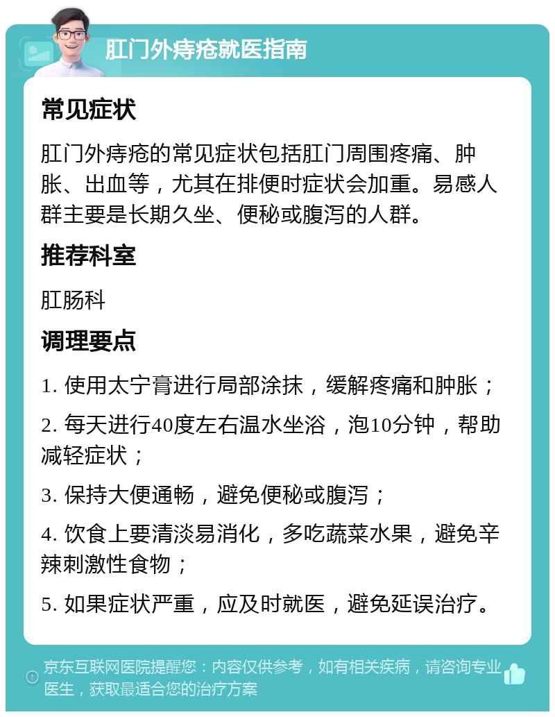 肛门外痔疮就医指南 常见症状 肛门外痔疮的常见症状包括肛门周围疼痛、肿胀、出血等，尤其在排便时症状会加重。易感人群主要是长期久坐、便秘或腹泻的人群。 推荐科室 肛肠科 调理要点 1. 使用太宁膏进行局部涂抹，缓解疼痛和肿胀； 2. 每天进行40度左右温水坐浴，泡10分钟，帮助减轻症状； 3. 保持大便通畅，避免便秘或腹泻； 4. 饮食上要清淡易消化，多吃蔬菜水果，避免辛辣刺激性食物； 5. 如果症状严重，应及时就医，避免延误治疗。