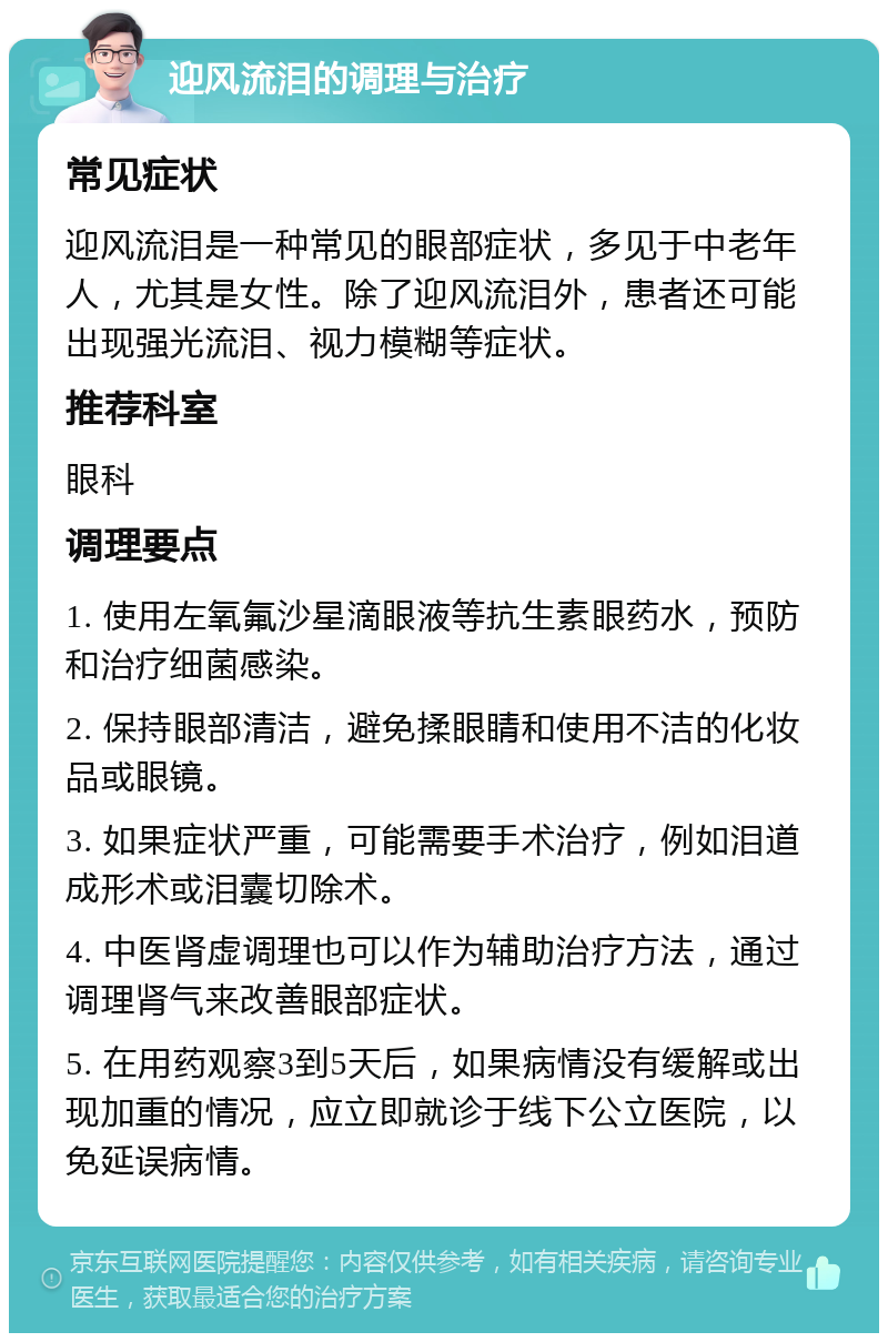 迎风流泪的调理与治疗 常见症状 迎风流泪是一种常见的眼部症状，多见于中老年人，尤其是女性。除了迎风流泪外，患者还可能出现强光流泪、视力模糊等症状。 推荐科室 眼科 调理要点 1. 使用左氧氟沙星滴眼液等抗生素眼药水，预防和治疗细菌感染。 2. 保持眼部清洁，避免揉眼睛和使用不洁的化妆品或眼镜。 3. 如果症状严重，可能需要手术治疗，例如泪道成形术或泪囊切除术。 4. 中医肾虚调理也可以作为辅助治疗方法，通过调理肾气来改善眼部症状。 5. 在用药观察3到5天后，如果病情没有缓解或出现加重的情况，应立即就诊于线下公立医院，以免延误病情。