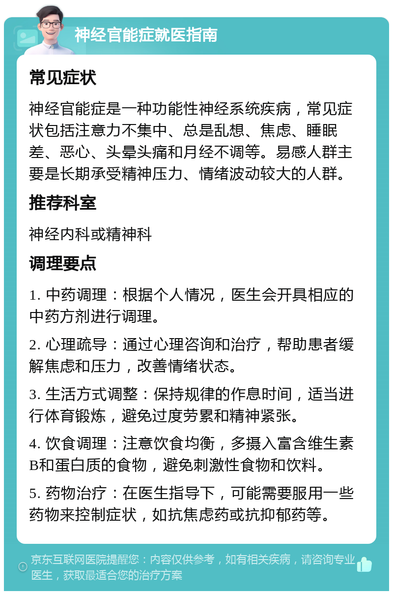 神经官能症就医指南 常见症状 神经官能症是一种功能性神经系统疾病，常见症状包括注意力不集中、总是乱想、焦虑、睡眠差、恶心、头晕头痛和月经不调等。易感人群主要是长期承受精神压力、情绪波动较大的人群。 推荐科室 神经内科或精神科 调理要点 1. 中药调理：根据个人情况，医生会开具相应的中药方剂进行调理。 2. 心理疏导：通过心理咨询和治疗，帮助患者缓解焦虑和压力，改善情绪状态。 3. 生活方式调整：保持规律的作息时间，适当进行体育锻炼，避免过度劳累和精神紧张。 4. 饮食调理：注意饮食均衡，多摄入富含维生素B和蛋白质的食物，避免刺激性食物和饮料。 5. 药物治疗：在医生指导下，可能需要服用一些药物来控制症状，如抗焦虑药或抗抑郁药等。