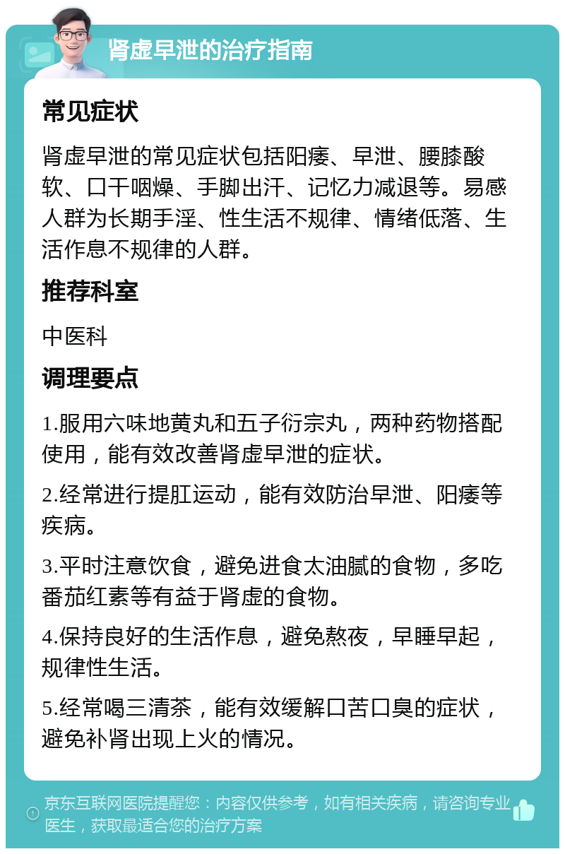 肾虚早泄的治疗指南 常见症状 肾虚早泄的常见症状包括阳痿、早泄、腰膝酸软、口干咽燥、手脚出汗、记忆力减退等。易感人群为长期手淫、性生活不规律、情绪低落、生活作息不规律的人群。 推荐科室 中医科 调理要点 1.服用六味地黄丸和五子衍宗丸，两种药物搭配使用，能有效改善肾虚早泄的症状。 2.经常进行提肛运动，能有效防治早泄、阳痿等疾病。 3.平时注意饮食，避免进食太油腻的食物，多吃番茄红素等有益于肾虚的食物。 4.保持良好的生活作息，避免熬夜，早睡早起，规律性生活。 5.经常喝三清茶，能有效缓解口苦口臭的症状，避免补肾出现上火的情况。