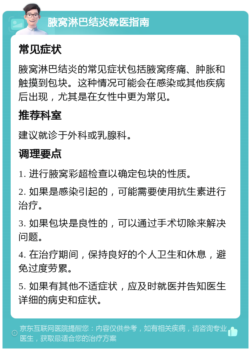 腋窝淋巴结炎就医指南 常见症状 腋窝淋巴结炎的常见症状包括腋窝疼痛、肿胀和触摸到包块。这种情况可能会在感染或其他疾病后出现，尤其是在女性中更为常见。 推荐科室 建议就诊于外科或乳腺科。 调理要点 1. 进行腋窝彩超检查以确定包块的性质。 2. 如果是感染引起的，可能需要使用抗生素进行治疗。 3. 如果包块是良性的，可以通过手术切除来解决问题。 4. 在治疗期间，保持良好的个人卫生和休息，避免过度劳累。 5. 如果有其他不适症状，应及时就医并告知医生详细的病史和症状。