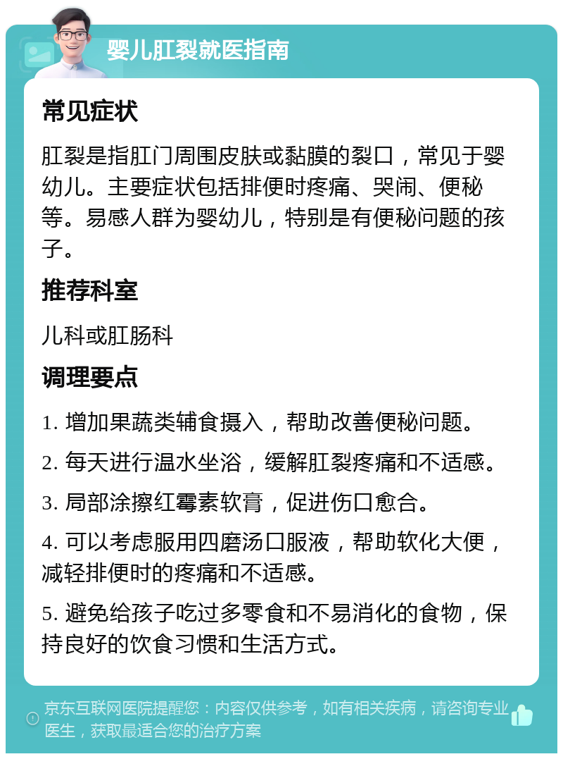 婴儿肛裂就医指南 常见症状 肛裂是指肛门周围皮肤或黏膜的裂口，常见于婴幼儿。主要症状包括排便时疼痛、哭闹、便秘等。易感人群为婴幼儿，特别是有便秘问题的孩子。 推荐科室 儿科或肛肠科 调理要点 1. 增加果蔬类辅食摄入，帮助改善便秘问题。 2. 每天进行温水坐浴，缓解肛裂疼痛和不适感。 3. 局部涂擦红霉素软膏，促进伤口愈合。 4. 可以考虑服用四磨汤口服液，帮助软化大便，减轻排便时的疼痛和不适感。 5. 避免给孩子吃过多零食和不易消化的食物，保持良好的饮食习惯和生活方式。