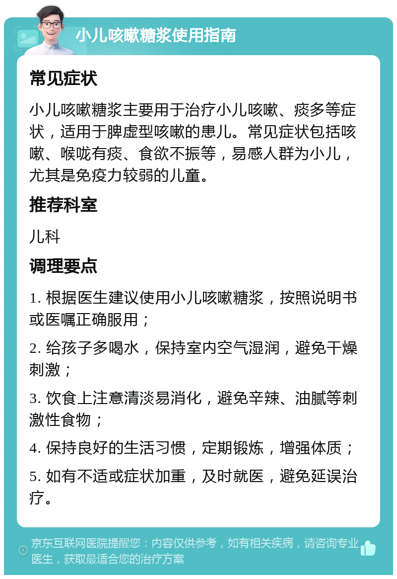 小儿咳嗽糖浆使用指南 常见症状 小儿咳嗽糖浆主要用于治疗小儿咳嗽、痰多等症状，适用于脾虚型咳嗽的患儿。常见症状包括咳嗽、喉咙有痰、食欲不振等，易感人群为小儿，尤其是免疫力较弱的儿童。 推荐科室 儿科 调理要点 1. 根据医生建议使用小儿咳嗽糖浆，按照说明书或医嘱正确服用； 2. 给孩子多喝水，保持室内空气湿润，避免干燥刺激； 3. 饮食上注意清淡易消化，避免辛辣、油腻等刺激性食物； 4. 保持良好的生活习惯，定期锻炼，增强体质； 5. 如有不适或症状加重，及时就医，避免延误治疗。