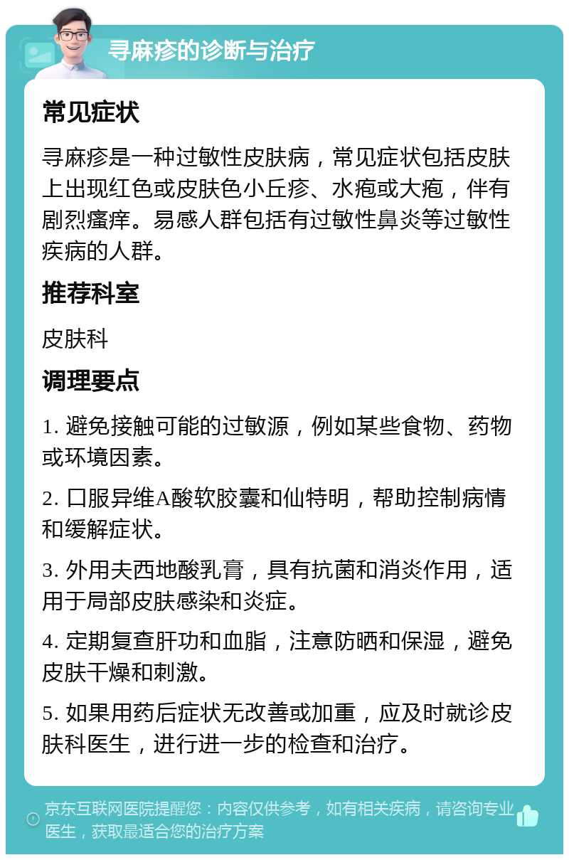 寻麻疹的诊断与治疗 常见症状 寻麻疹是一种过敏性皮肤病，常见症状包括皮肤上出现红色或皮肤色小丘疹、水疱或大疱，伴有剧烈瘙痒。易感人群包括有过敏性鼻炎等过敏性疾病的人群。 推荐科室 皮肤科 调理要点 1. 避免接触可能的过敏源，例如某些食物、药物或环境因素。 2. 口服异维A酸软胶囊和仙特明，帮助控制病情和缓解症状。 3. 外用夫西地酸乳膏，具有抗菌和消炎作用，适用于局部皮肤感染和炎症。 4. 定期复查肝功和血脂，注意防晒和保湿，避免皮肤干燥和刺激。 5. 如果用药后症状无改善或加重，应及时就诊皮肤科医生，进行进一步的检查和治疗。