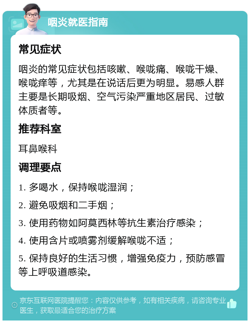 咽炎就医指南 常见症状 咽炎的常见症状包括咳嗽、喉咙痛、喉咙干燥、喉咙痒等，尤其是在说话后更为明显。易感人群主要是长期吸烟、空气污染严重地区居民、过敏体质者等。 推荐科室 耳鼻喉科 调理要点 1. 多喝水，保持喉咙湿润； 2. 避免吸烟和二手烟； 3. 使用药物如阿莫西林等抗生素治疗感染； 4. 使用含片或喷雾剂缓解喉咙不适； 5. 保持良好的生活习惯，增强免疫力，预防感冒等上呼吸道感染。