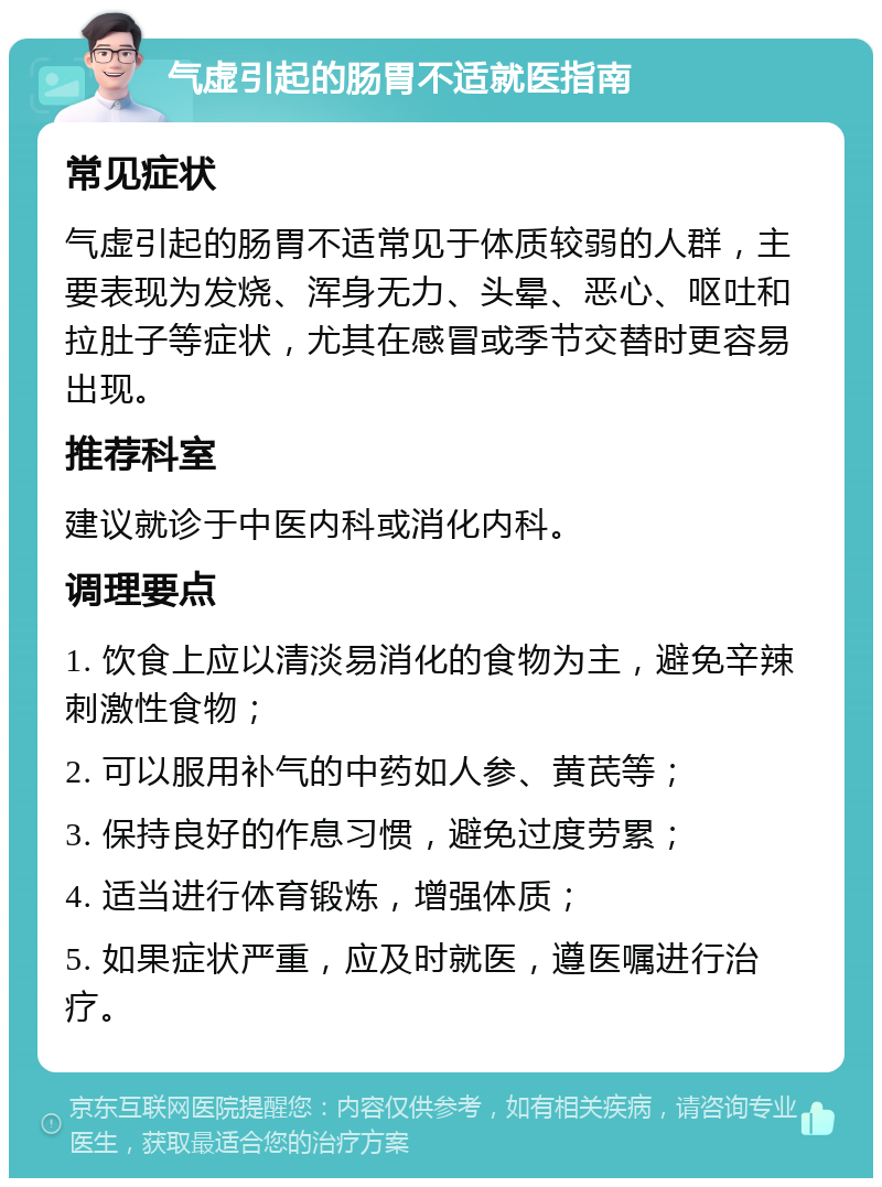 气虚引起的肠胃不适就医指南 常见症状 气虚引起的肠胃不适常见于体质较弱的人群，主要表现为发烧、浑身无力、头晕、恶心、呕吐和拉肚子等症状，尤其在感冒或季节交替时更容易出现。 推荐科室 建议就诊于中医内科或消化内科。 调理要点 1. 饮食上应以清淡易消化的食物为主，避免辛辣刺激性食物； 2. 可以服用补气的中药如人参、黄芪等； 3. 保持良好的作息习惯，避免过度劳累； 4. 适当进行体育锻炼，增强体质； 5. 如果症状严重，应及时就医，遵医嘱进行治疗。