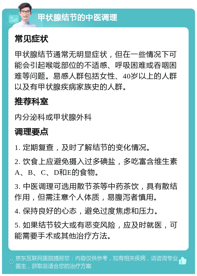 甲状腺结节的中医调理 常见症状 甲状腺结节通常无明显症状，但在一些情况下可能会引起喉咙部位的不适感、呼吸困难或吞咽困难等问题。易感人群包括女性、40岁以上的人群以及有甲状腺疾病家族史的人群。 推荐科室 内分泌科或甲状腺外科 调理要点 1. 定期复查，及时了解结节的变化情况。 2. 饮食上应避免摄入过多碘盐，多吃富含维生素A、B、C、D和E的食物。 3. 中医调理可选用散节茶等中药茶饮，具有散结作用，但需注意个人体质，易腹泻者慎用。 4. 保持良好的心态，避免过度焦虑和压力。 5. 如果结节较大或有恶变风险，应及时就医，可能需要手术或其他治疗方法。