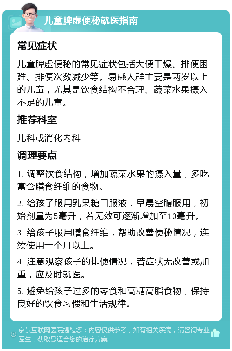 儿童脾虚便秘就医指南 常见症状 儿童脾虚便秘的常见症状包括大便干燥、排便困难、排便次数减少等。易感人群主要是两岁以上的儿童，尤其是饮食结构不合理、蔬菜水果摄入不足的儿童。 推荐科室 儿科或消化内科 调理要点 1. 调整饮食结构，增加蔬菜水果的摄入量，多吃富含膳食纤维的食物。 2. 给孩子服用乳果糖口服液，早晨空腹服用，初始剂量为5毫升，若无效可逐渐增加至10毫升。 3. 给孩子服用膳食纤维，帮助改善便秘情况，连续使用一个月以上。 4. 注意观察孩子的排便情况，若症状无改善或加重，应及时就医。 5. 避免给孩子过多的零食和高糖高脂食物，保持良好的饮食习惯和生活规律。