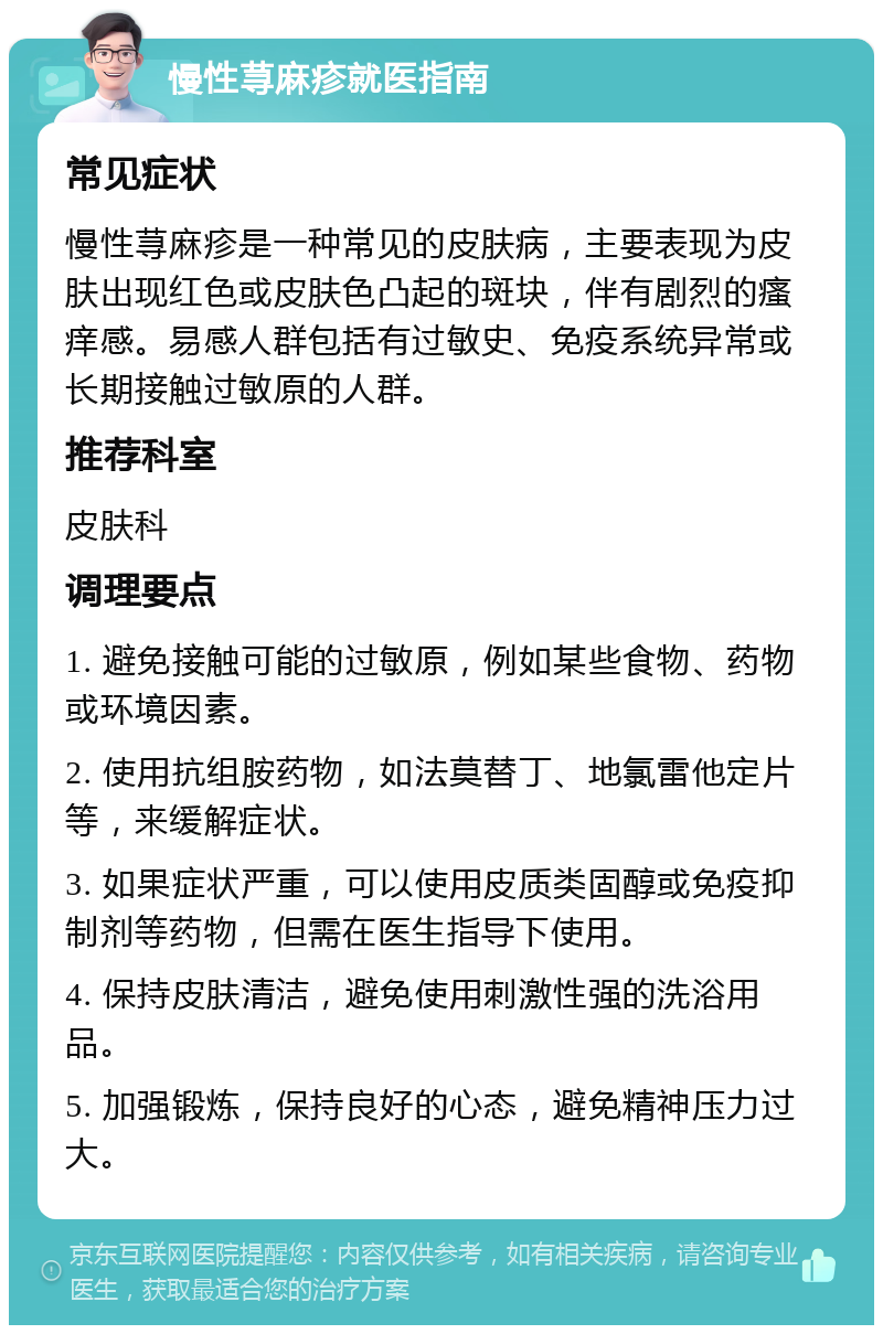 慢性荨麻疹就医指南 常见症状 慢性荨麻疹是一种常见的皮肤病，主要表现为皮肤出现红色或皮肤色凸起的斑块，伴有剧烈的瘙痒感。易感人群包括有过敏史、免疫系统异常或长期接触过敏原的人群。 推荐科室 皮肤科 调理要点 1. 避免接触可能的过敏原，例如某些食物、药物或环境因素。 2. 使用抗组胺药物，如法莫替丁、地氯雷他定片等，来缓解症状。 3. 如果症状严重，可以使用皮质类固醇或免疫抑制剂等药物，但需在医生指导下使用。 4. 保持皮肤清洁，避免使用刺激性强的洗浴用品。 5. 加强锻炼，保持良好的心态，避免精神压力过大。