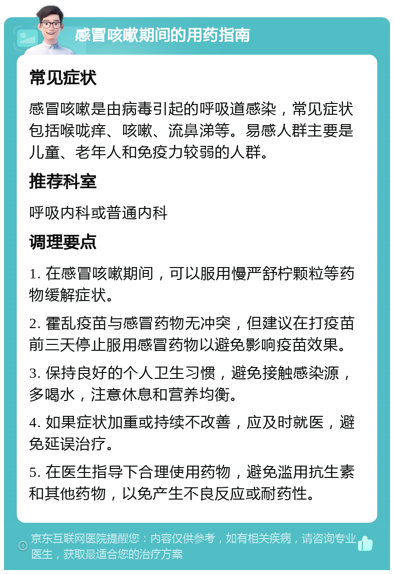 感冒咳嗽期间的用药指南 常见症状 感冒咳嗽是由病毒引起的呼吸道感染，常见症状包括喉咙痒、咳嗽、流鼻涕等。易感人群主要是儿童、老年人和免疫力较弱的人群。 推荐科室 呼吸内科或普通内科 调理要点 1. 在感冒咳嗽期间，可以服用慢严舒柠颗粒等药物缓解症状。 2. 霍乱疫苗与感冒药物无冲突，但建议在打疫苗前三天停止服用感冒药物以避免影响疫苗效果。 3. 保持良好的个人卫生习惯，避免接触感染源，多喝水，注意休息和营养均衡。 4. 如果症状加重或持续不改善，应及时就医，避免延误治疗。 5. 在医生指导下合理使用药物，避免滥用抗生素和其他药物，以免产生不良反应或耐药性。