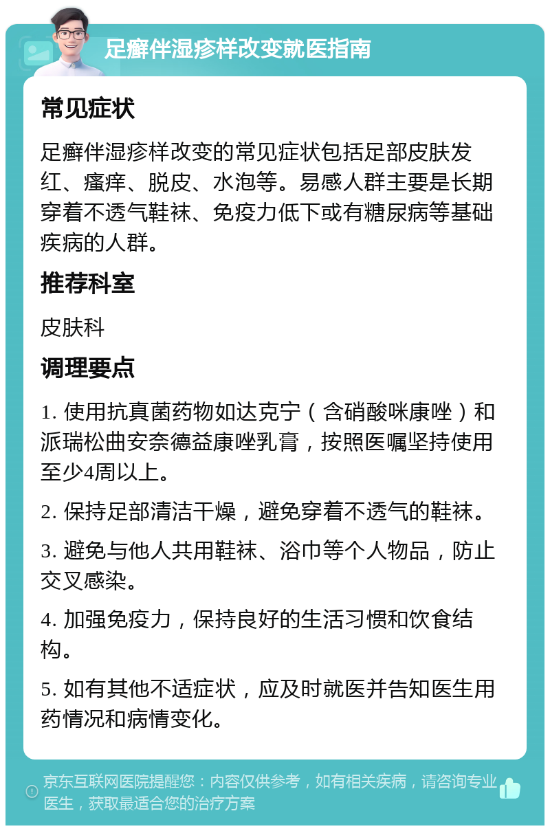 足癣伴湿疹样改变就医指南 常见症状 足癣伴湿疹样改变的常见症状包括足部皮肤发红、瘙痒、脱皮、水泡等。易感人群主要是长期穿着不透气鞋袜、免疫力低下或有糖尿病等基础疾病的人群。 推荐科室 皮肤科 调理要点 1. 使用抗真菌药物如达克宁（含硝酸咪康唑）和派瑞松曲安奈德益康唑乳膏，按照医嘱坚持使用至少4周以上。 2. 保持足部清洁干燥，避免穿着不透气的鞋袜。 3. 避免与他人共用鞋袜、浴巾等个人物品，防止交叉感染。 4. 加强免疫力，保持良好的生活习惯和饮食结构。 5. 如有其他不适症状，应及时就医并告知医生用药情况和病情变化。