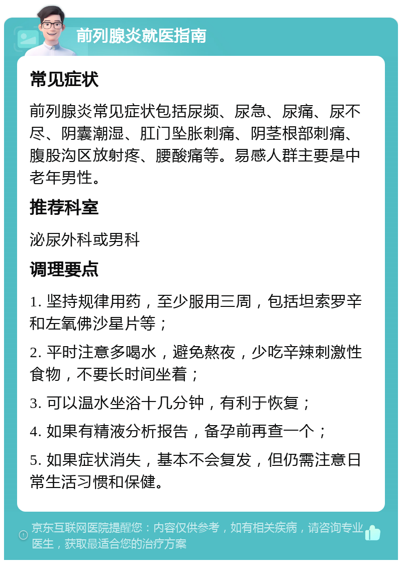 前列腺炎就医指南 常见症状 前列腺炎常见症状包括尿频、尿急、尿痛、尿不尽、阴囊潮湿、肛门坠胀刺痛、阴茎根部刺痛、腹股沟区放射疼、腰酸痛等。易感人群主要是中老年男性。 推荐科室 泌尿外科或男科 调理要点 1. 坚持规律用药，至少服用三周，包括坦索罗辛和左氧佛沙星片等； 2. 平时注意多喝水，避免熬夜，少吃辛辣刺激性食物，不要长时间坐着； 3. 可以温水坐浴十几分钟，有利于恢复； 4. 如果有精液分析报告，备孕前再查一个； 5. 如果症状消失，基本不会复发，但仍需注意日常生活习惯和保健。