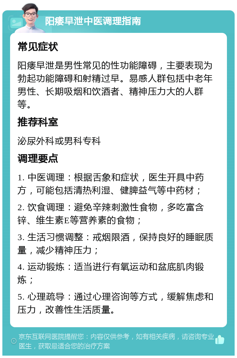 阳痿早泄中医调理指南 常见症状 阳痿早泄是男性常见的性功能障碍，主要表现为勃起功能障碍和射精过早。易感人群包括中老年男性、长期吸烟和饮酒者、精神压力大的人群等。 推荐科室 泌尿外科或男科专科 调理要点 1. 中医调理：根据舌象和症状，医生开具中药方，可能包括清热利湿、健脾益气等中药材； 2. 饮食调理：避免辛辣刺激性食物，多吃富含锌、维生素E等营养素的食物； 3. 生活习惯调整：戒烟限酒，保持良好的睡眠质量，减少精神压力； 4. 运动锻炼：适当进行有氧运动和盆底肌肉锻炼； 5. 心理疏导：通过心理咨询等方式，缓解焦虑和压力，改善性生活质量。