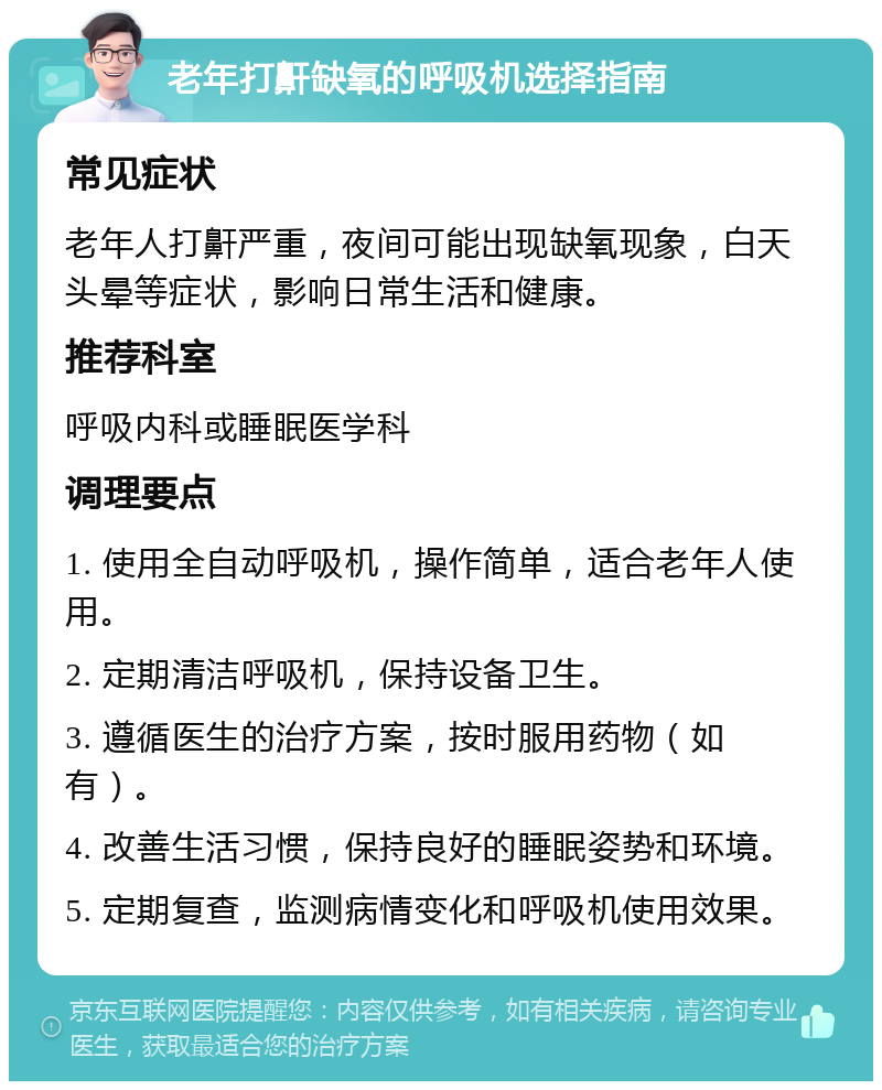 老年打鼾缺氧的呼吸机选择指南 常见症状 老年人打鼾严重，夜间可能出现缺氧现象，白天头晕等症状，影响日常生活和健康。 推荐科室 呼吸内科或睡眠医学科 调理要点 1. 使用全自动呼吸机，操作简单，适合老年人使用。 2. 定期清洁呼吸机，保持设备卫生。 3. 遵循医生的治疗方案，按时服用药物（如有）。 4. 改善生活习惯，保持良好的睡眠姿势和环境。 5. 定期复查，监测病情变化和呼吸机使用效果。