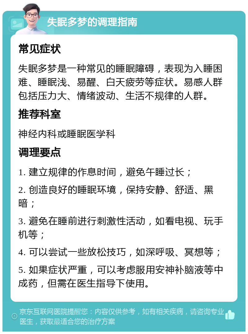 失眠多梦的调理指南 常见症状 失眠多梦是一种常见的睡眠障碍，表现为入睡困难、睡眠浅、易醒、白天疲劳等症状。易感人群包括压力大、情绪波动、生活不规律的人群。 推荐科室 神经内科或睡眠医学科 调理要点 1. 建立规律的作息时间，避免午睡过长； 2. 创造良好的睡眠环境，保持安静、舒适、黑暗； 3. 避免在睡前进行刺激性活动，如看电视、玩手机等； 4. 可以尝试一些放松技巧，如深呼吸、冥想等； 5. 如果症状严重，可以考虑服用安神补脑液等中成药，但需在医生指导下使用。