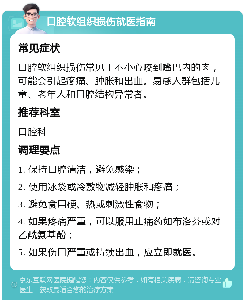 口腔软组织损伤就医指南 常见症状 口腔软组织损伤常见于不小心咬到嘴巴内的肉，可能会引起疼痛、肿胀和出血。易感人群包括儿童、老年人和口腔结构异常者。 推荐科室 口腔科 调理要点 1. 保持口腔清洁，避免感染； 2. 使用冰袋或冷敷物减轻肿胀和疼痛； 3. 避免食用硬、热或刺激性食物； 4. 如果疼痛严重，可以服用止痛药如布洛芬或对乙酰氨基酚； 5. 如果伤口严重或持续出血，应立即就医。