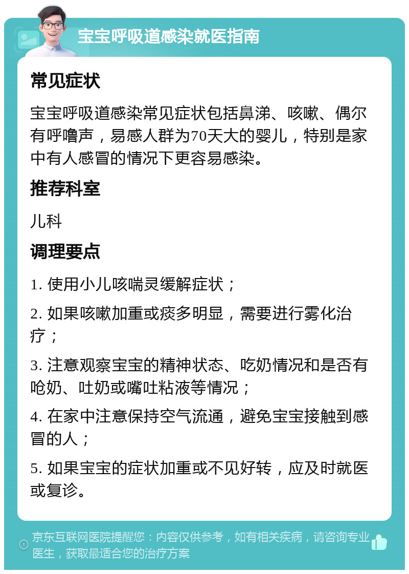 宝宝呼吸道感染就医指南 常见症状 宝宝呼吸道感染常见症状包括鼻涕、咳嗽、偶尔有呼噜声，易感人群为70天大的婴儿，特别是家中有人感冒的情况下更容易感染。 推荐科室 儿科 调理要点 1. 使用小儿咳喘灵缓解症状； 2. 如果咳嗽加重或痰多明显，需要进行雾化治疗； 3. 注意观察宝宝的精神状态、吃奶情况和是否有呛奶、吐奶或嘴吐粘液等情况； 4. 在家中注意保持空气流通，避免宝宝接触到感冒的人； 5. 如果宝宝的症状加重或不见好转，应及时就医或复诊。