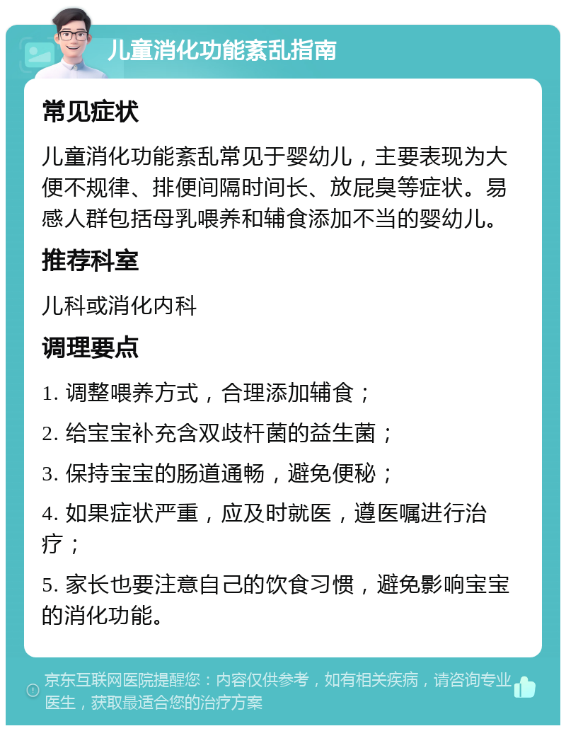 儿童消化功能紊乱指南 常见症状 儿童消化功能紊乱常见于婴幼儿，主要表现为大便不规律、排便间隔时间长、放屁臭等症状。易感人群包括母乳喂养和辅食添加不当的婴幼儿。 推荐科室 儿科或消化内科 调理要点 1. 调整喂养方式，合理添加辅食； 2. 给宝宝补充含双歧杆菌的益生菌； 3. 保持宝宝的肠道通畅，避免便秘； 4. 如果症状严重，应及时就医，遵医嘱进行治疗； 5. 家长也要注意自己的饮食习惯，避免影响宝宝的消化功能。