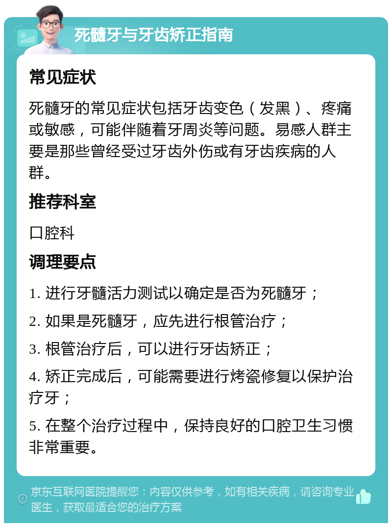 死髓牙与牙齿矫正指南 常见症状 死髓牙的常见症状包括牙齿变色（发黑）、疼痛或敏感，可能伴随着牙周炎等问题。易感人群主要是那些曾经受过牙齿外伤或有牙齿疾病的人群。 推荐科室 口腔科 调理要点 1. 进行牙髓活力测试以确定是否为死髓牙； 2. 如果是死髓牙，应先进行根管治疗； 3. 根管治疗后，可以进行牙齿矫正； 4. 矫正完成后，可能需要进行烤瓷修复以保护治疗牙； 5. 在整个治疗过程中，保持良好的口腔卫生习惯非常重要。