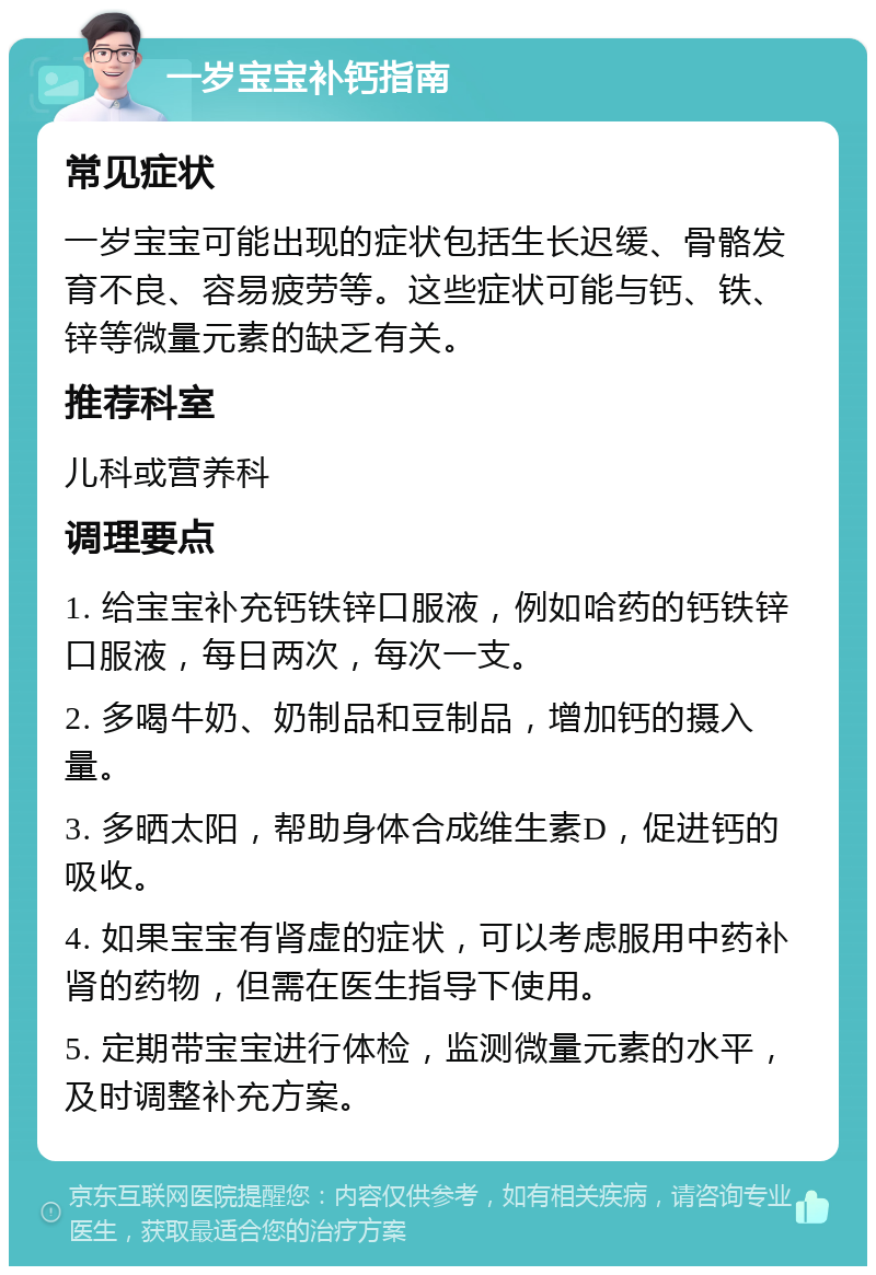 一岁宝宝补钙指南 常见症状 一岁宝宝可能出现的症状包括生长迟缓、骨骼发育不良、容易疲劳等。这些症状可能与钙、铁、锌等微量元素的缺乏有关。 推荐科室 儿科或营养科 调理要点 1. 给宝宝补充钙铁锌口服液，例如哈药的钙铁锌口服液，每日两次，每次一支。 2. 多喝牛奶、奶制品和豆制品，增加钙的摄入量。 3. 多晒太阳，帮助身体合成维生素D，促进钙的吸收。 4. 如果宝宝有肾虚的症状，可以考虑服用中药补肾的药物，但需在医生指导下使用。 5. 定期带宝宝进行体检，监测微量元素的水平，及时调整补充方案。