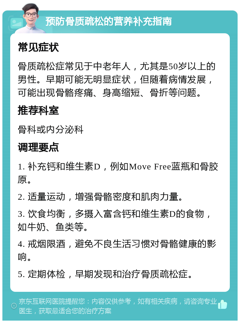 预防骨质疏松的营养补充指南 常见症状 骨质疏松症常见于中老年人，尤其是50岁以上的男性。早期可能无明显症状，但随着病情发展，可能出现骨骼疼痛、身高缩短、骨折等问题。 推荐科室 骨科或内分泌科 调理要点 1. 补充钙和维生素D，例如Move Free蓝瓶和骨胶原。 2. 适量运动，增强骨骼密度和肌肉力量。 3. 饮食均衡，多摄入富含钙和维生素D的食物，如牛奶、鱼类等。 4. 戒烟限酒，避免不良生活习惯对骨骼健康的影响。 5. 定期体检，早期发现和治疗骨质疏松症。