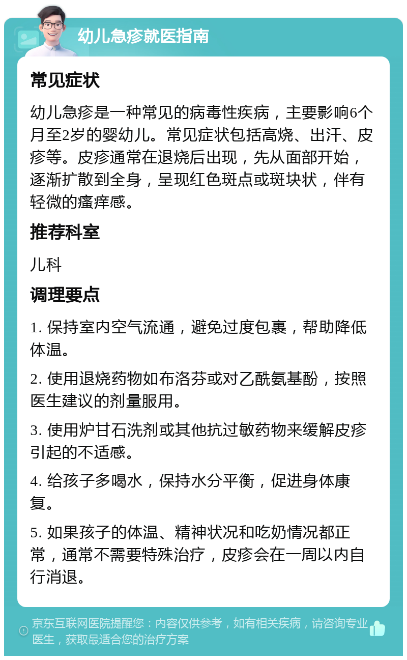 幼儿急疹就医指南 常见症状 幼儿急疹是一种常见的病毒性疾病，主要影响6个月至2岁的婴幼儿。常见症状包括高烧、出汗、皮疹等。皮疹通常在退烧后出现，先从面部开始，逐渐扩散到全身，呈现红色斑点或斑块状，伴有轻微的瘙痒感。 推荐科室 儿科 调理要点 1. 保持室内空气流通，避免过度包裹，帮助降低体温。 2. 使用退烧药物如布洛芬或对乙酰氨基酚，按照医生建议的剂量服用。 3. 使用炉甘石洗剂或其他抗过敏药物来缓解皮疹引起的不适感。 4. 给孩子多喝水，保持水分平衡，促进身体康复。 5. 如果孩子的体温、精神状况和吃奶情况都正常，通常不需要特殊治疗，皮疹会在一周以内自行消退。