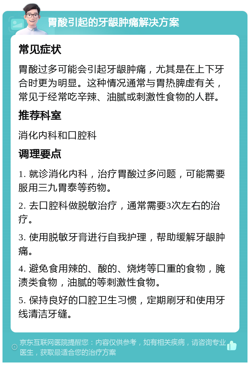 胃酸引起的牙龈肿痛解决方案 常见症状 胃酸过多可能会引起牙龈肿痛，尤其是在上下牙合时更为明显。这种情况通常与胃热脾虚有关，常见于经常吃辛辣、油腻或刺激性食物的人群。 推荐科室 消化内科和口腔科 调理要点 1. 就诊消化内科，治疗胃酸过多问题，可能需要服用三九胃泰等药物。 2. 去口腔科做脱敏治疗，通常需要3次左右的治疗。 3. 使用脱敏牙膏进行自我护理，帮助缓解牙龈肿痛。 4. 避免食用辣的、酸的、烧烤等口重的食物，腌渍类食物，油腻的等刺激性食物。 5. 保持良好的口腔卫生习惯，定期刷牙和使用牙线清洁牙缝。