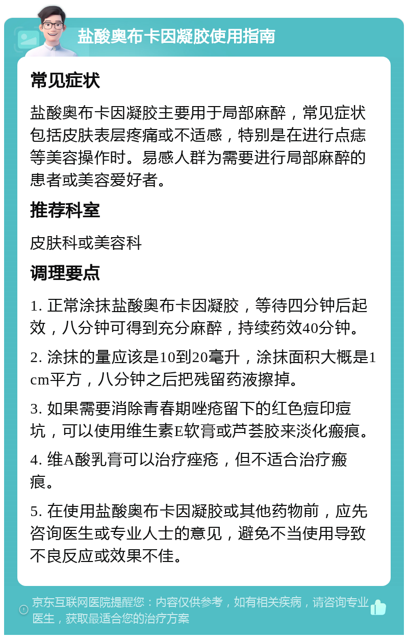 盐酸奥布卡因凝胶使用指南 常见症状 盐酸奥布卡因凝胶主要用于局部麻醉，常见症状包括皮肤表层疼痛或不适感，特别是在进行点痣等美容操作时。易感人群为需要进行局部麻醉的患者或美容爱好者。 推荐科室 皮肤科或美容科 调理要点 1. 正常涂抹盐酸奥布卡因凝胶，等待四分钟后起效，八分钟可得到充分麻醉，持续药效40分钟。 2. 涂抹的量应该是10到20毫升，涂抹面积大概是1cm平方，八分钟之后把残留药液擦掉。 3. 如果需要消除青春期唑疮留下的红色痘印痘坑，可以使用维生素E软膏或芦荟胶来淡化瘢痕。 4. 维A酸乳膏可以治疗痤疮，但不适合治疗瘢痕。 5. 在使用盐酸奥布卡因凝胶或其他药物前，应先咨询医生或专业人士的意见，避免不当使用导致不良反应或效果不佳。