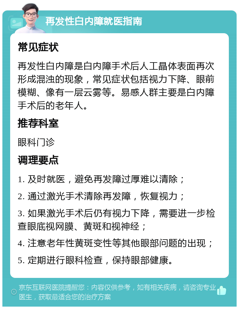 再发性白内障就医指南 常见症状 再发性白内障是白内障手术后人工晶体表面再次形成混浊的现象，常见症状包括视力下降、眼前模糊、像有一层云雾等。易感人群主要是白内障手术后的老年人。 推荐科室 眼科门诊 调理要点 1. 及时就医，避免再发障过厚难以清除； 2. 通过激光手术清除再发障，恢复视力； 3. 如果激光手术后仍有视力下降，需要进一步检查眼底视网膜、黄斑和视神经； 4. 注意老年性黄斑变性等其他眼部问题的出现； 5. 定期进行眼科检查，保持眼部健康。