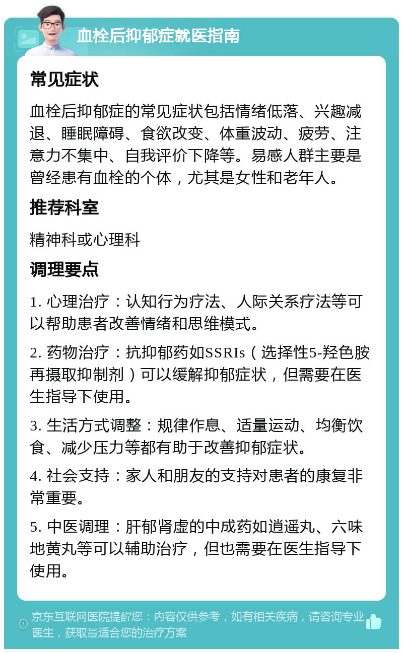 血栓后抑郁症就医指南 常见症状 血栓后抑郁症的常见症状包括情绪低落、兴趣减退、睡眠障碍、食欲改变、体重波动、疲劳、注意力不集中、自我评价下降等。易感人群主要是曾经患有血栓的个体，尤其是女性和老年人。 推荐科室 精神科或心理科 调理要点 1. 心理治疗：认知行为疗法、人际关系疗法等可以帮助患者改善情绪和思维模式。 2. 药物治疗：抗抑郁药如SSRIs（选择性5-羟色胺再摄取抑制剂）可以缓解抑郁症状，但需要在医生指导下使用。 3. 生活方式调整：规律作息、适量运动、均衡饮食、减少压力等都有助于改善抑郁症状。 4. 社会支持：家人和朋友的支持对患者的康复非常重要。 5. 中医调理：肝郁肾虚的中成药如逍遥丸、六味地黄丸等可以辅助治疗，但也需要在医生指导下使用。