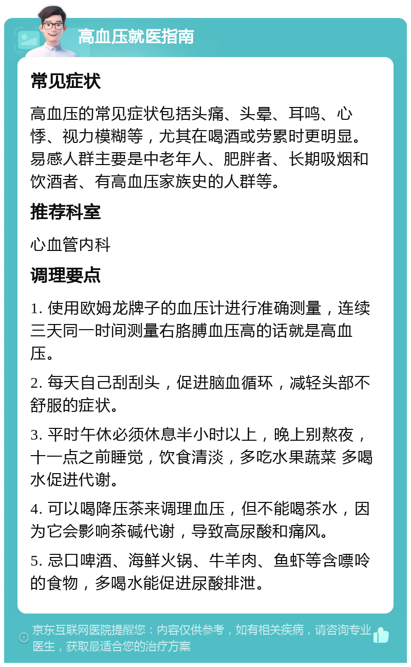 高血压就医指南 常见症状 高血压的常见症状包括头痛、头晕、耳鸣、心悸、视力模糊等，尤其在喝酒或劳累时更明显。易感人群主要是中老年人、肥胖者、长期吸烟和饮酒者、有高血压家族史的人群等。 推荐科室 心血管内科 调理要点 1. 使用欧姆龙牌子的血压计进行准确测量，连续三天同一时间测量右胳膊血压高的话就是高血压。 2. 每天自己刮刮头，促进脑血循环，减轻头部不舒服的症状。 3. 平时午休必须休息半小时以上，晚上别熬夜，十一点之前睡觉，饮食清淡，多吃水果蔬菜 多喝水促进代谢。 4. 可以喝降压茶来调理血压，但不能喝茶水，因为它会影响茶碱代谢，导致高尿酸和痛风。 5. 忌口啤酒、海鲜火锅、牛羊肉、鱼虾等含嘌呤的食物，多喝水能促进尿酸排泄。