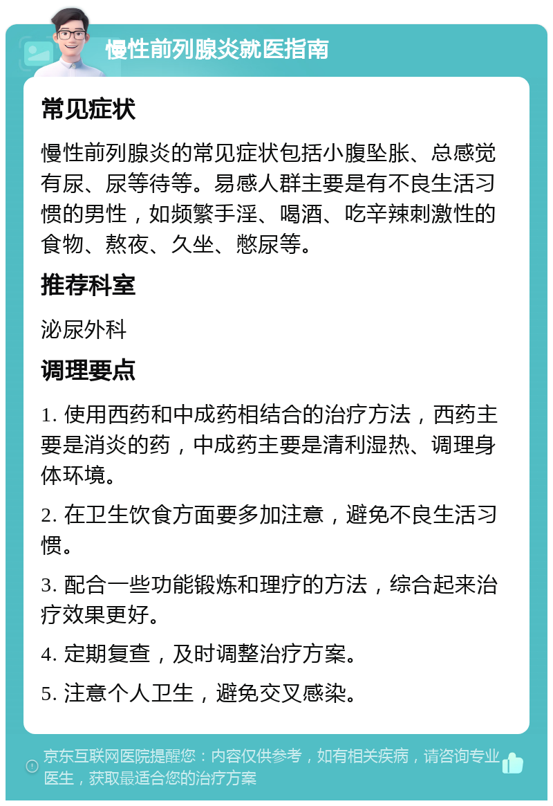 慢性前列腺炎就医指南 常见症状 慢性前列腺炎的常见症状包括小腹坠胀、总感觉有尿、尿等待等。易感人群主要是有不良生活习惯的男性，如频繁手淫、喝酒、吃辛辣刺激性的食物、熬夜、久坐、憋尿等。 推荐科室 泌尿外科 调理要点 1. 使用西药和中成药相结合的治疗方法，西药主要是消炎的药，中成药主要是清利湿热、调理身体环境。 2. 在卫生饮食方面要多加注意，避免不良生活习惯。 3. 配合一些功能锻炼和理疗的方法，综合起来治疗效果更好。 4. 定期复查，及时调整治疗方案。 5. 注意个人卫生，避免交叉感染。