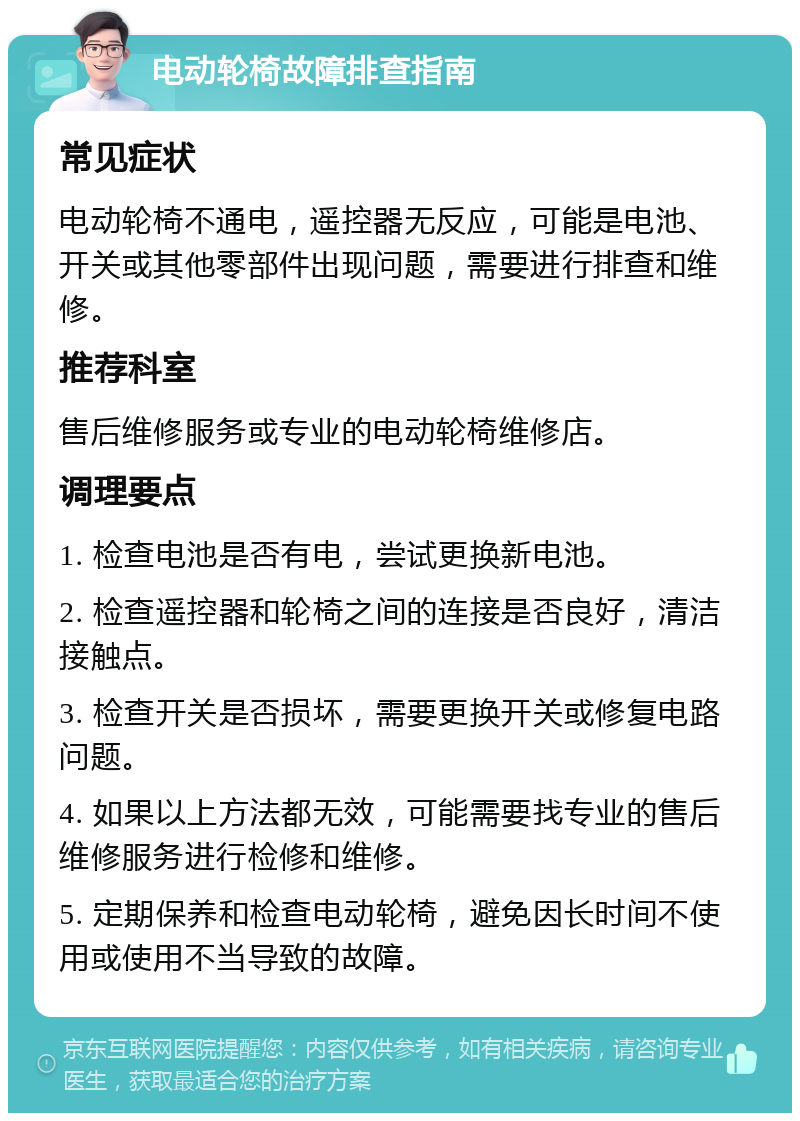 电动轮椅故障排查指南 常见症状 电动轮椅不通电，遥控器无反应，可能是电池、开关或其他零部件出现问题，需要进行排查和维修。 推荐科室 售后维修服务或专业的电动轮椅维修店。 调理要点 1. 检查电池是否有电，尝试更换新电池。 2. 检查遥控器和轮椅之间的连接是否良好，清洁接触点。 3. 检查开关是否损坏，需要更换开关或修复电路问题。 4. 如果以上方法都无效，可能需要找专业的售后维修服务进行检修和维修。 5. 定期保养和检查电动轮椅，避免因长时间不使用或使用不当导致的故障。