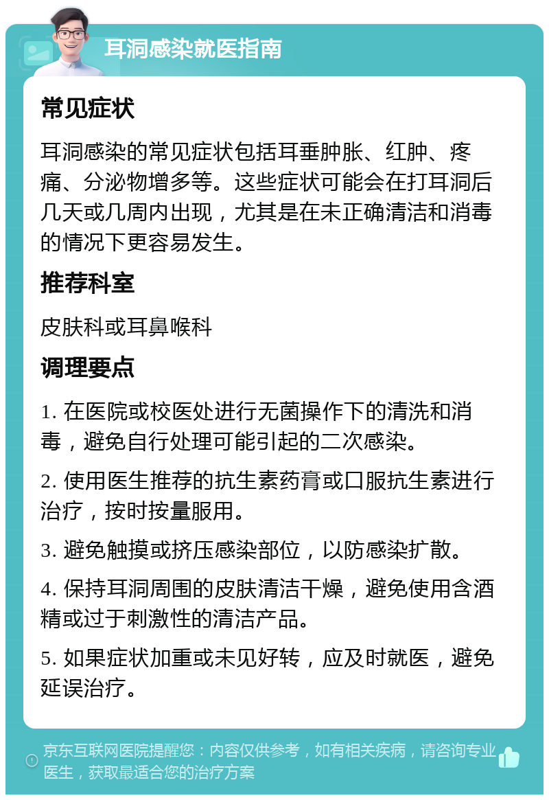 耳洞感染就医指南 常见症状 耳洞感染的常见症状包括耳垂肿胀、红肿、疼痛、分泌物增多等。这些症状可能会在打耳洞后几天或几周内出现，尤其是在未正确清洁和消毒的情况下更容易发生。 推荐科室 皮肤科或耳鼻喉科 调理要点 1. 在医院或校医处进行无菌操作下的清洗和消毒，避免自行处理可能引起的二次感染。 2. 使用医生推荐的抗生素药膏或口服抗生素进行治疗，按时按量服用。 3. 避免触摸或挤压感染部位，以防感染扩散。 4. 保持耳洞周围的皮肤清洁干燥，避免使用含酒精或过于刺激性的清洁产品。 5. 如果症状加重或未见好转，应及时就医，避免延误治疗。