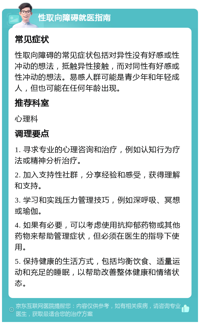 性取向障碍就医指南 常见症状 性取向障碍的常见症状包括对异性没有好感或性冲动的想法，抵触异性接触，而对同性有好感或性冲动的想法。易感人群可能是青少年和年轻成人，但也可能在任何年龄出现。 推荐科室 心理科 调理要点 1. 寻求专业的心理咨询和治疗，例如认知行为疗法或精神分析治疗。 2. 加入支持性社群，分享经验和感受，获得理解和支持。 3. 学习和实践压力管理技巧，例如深呼吸、冥想或瑜伽。 4. 如果有必要，可以考虑使用抗抑郁药物或其他药物来帮助管理症状，但必须在医生的指导下使用。 5. 保持健康的生活方式，包括均衡饮食、适量运动和充足的睡眠，以帮助改善整体健康和情绪状态。