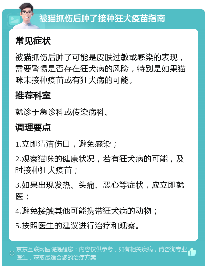 被猫抓伤后肿了接种狂犬疫苗指南 常见症状 被猫抓伤后肿了可能是皮肤过敏或感染的表现，需要警惕是否存在狂犬病的风险，特别是如果猫咪未接种疫苗或有狂犬病的可能。 推荐科室 就诊于急诊科或传染病科。 调理要点 1.立即清洁伤口，避免感染； 2.观察猫咪的健康状况，若有狂犬病的可能，及时接种狂犬疫苗； 3.如果出现发热、头痛、恶心等症状，应立即就医； 4.避免接触其他可能携带狂犬病的动物； 5.按照医生的建议进行治疗和观察。