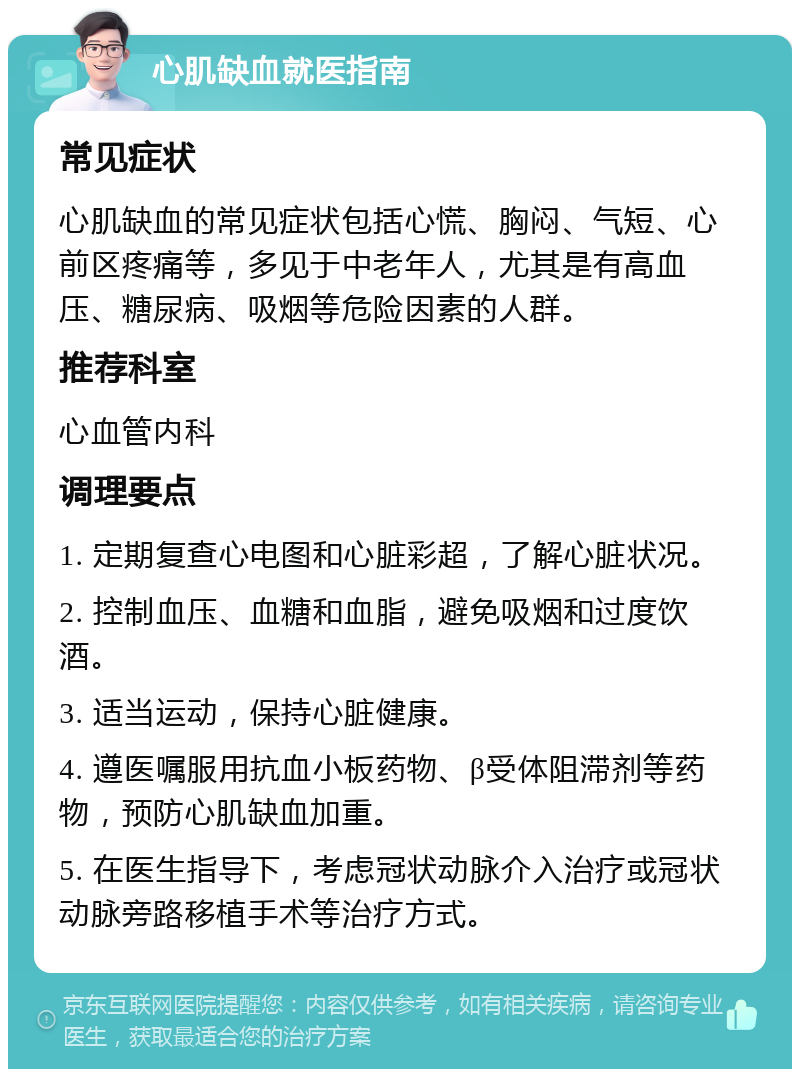 心肌缺血就医指南 常见症状 心肌缺血的常见症状包括心慌、胸闷、气短、心前区疼痛等，多见于中老年人，尤其是有高血压、糖尿病、吸烟等危险因素的人群。 推荐科室 心血管内科 调理要点 1. 定期复查心电图和心脏彩超，了解心脏状况。 2. 控制血压、血糖和血脂，避免吸烟和过度饮酒。 3. 适当运动，保持心脏健康。 4. 遵医嘱服用抗血小板药物、β受体阻滞剂等药物，预防心肌缺血加重。 5. 在医生指导下，考虑冠状动脉介入治疗或冠状动脉旁路移植手术等治疗方式。