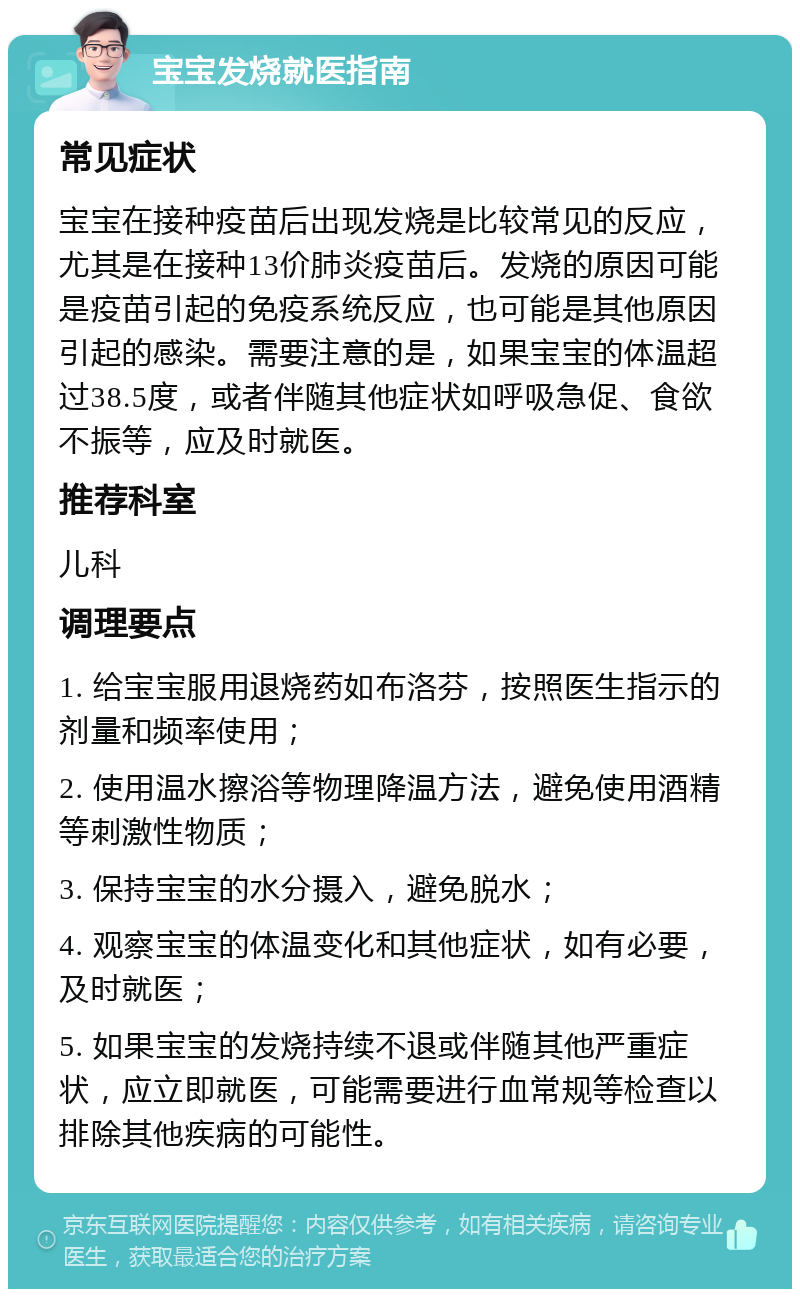 宝宝发烧就医指南 常见症状 宝宝在接种疫苗后出现发烧是比较常见的反应，尤其是在接种13价肺炎疫苗后。发烧的原因可能是疫苗引起的免疫系统反应，也可能是其他原因引起的感染。需要注意的是，如果宝宝的体温超过38.5度，或者伴随其他症状如呼吸急促、食欲不振等，应及时就医。 推荐科室 儿科 调理要点 1. 给宝宝服用退烧药如布洛芬，按照医生指示的剂量和频率使用； 2. 使用温水擦浴等物理降温方法，避免使用酒精等刺激性物质； 3. 保持宝宝的水分摄入，避免脱水； 4. 观察宝宝的体温变化和其他症状，如有必要，及时就医； 5. 如果宝宝的发烧持续不退或伴随其他严重症状，应立即就医，可能需要进行血常规等检查以排除其他疾病的可能性。