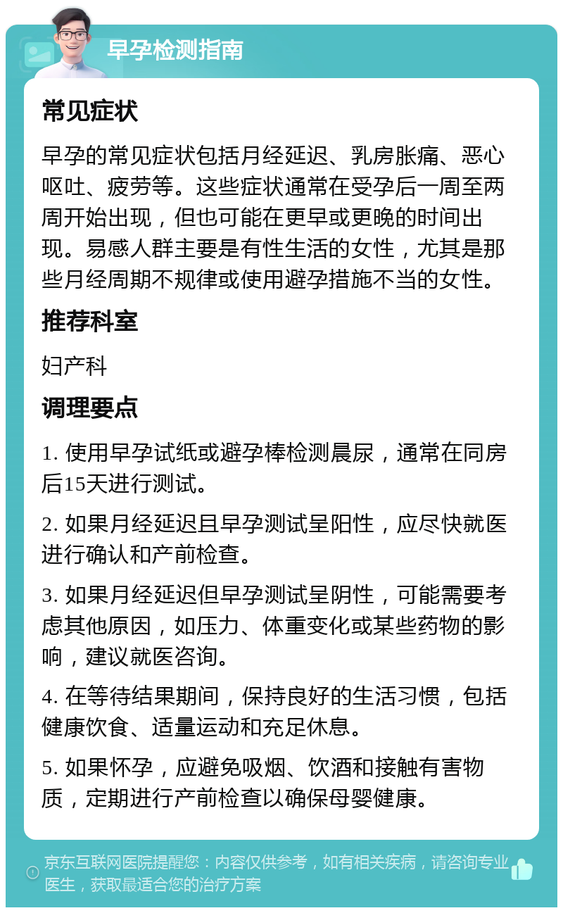 早孕检测指南 常见症状 早孕的常见症状包括月经延迟、乳房胀痛、恶心呕吐、疲劳等。这些症状通常在受孕后一周至两周开始出现，但也可能在更早或更晚的时间出现。易感人群主要是有性生活的女性，尤其是那些月经周期不规律或使用避孕措施不当的女性。 推荐科室 妇产科 调理要点 1. 使用早孕试纸或避孕棒检测晨尿，通常在同房后15天进行测试。 2. 如果月经延迟且早孕测试呈阳性，应尽快就医进行确认和产前检查。 3. 如果月经延迟但早孕测试呈阴性，可能需要考虑其他原因，如压力、体重变化或某些药物的影响，建议就医咨询。 4. 在等待结果期间，保持良好的生活习惯，包括健康饮食、适量运动和充足休息。 5. 如果怀孕，应避免吸烟、饮酒和接触有害物质，定期进行产前检查以确保母婴健康。