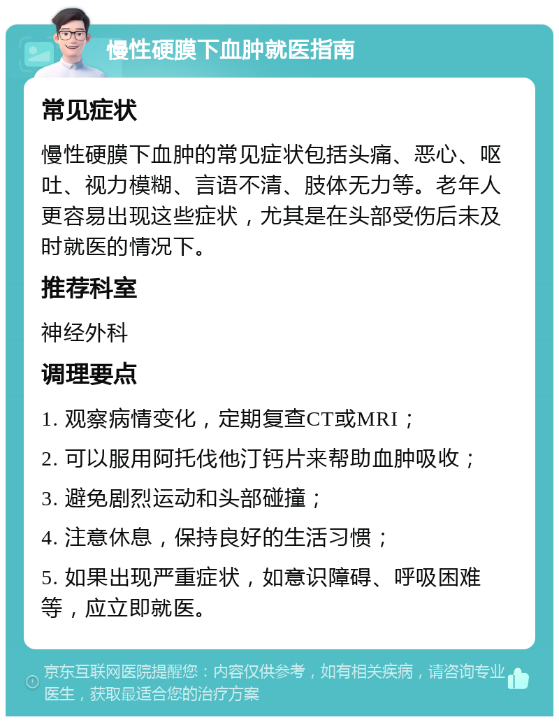 慢性硬膜下血肿就医指南 常见症状 慢性硬膜下血肿的常见症状包括头痛、恶心、呕吐、视力模糊、言语不清、肢体无力等。老年人更容易出现这些症状，尤其是在头部受伤后未及时就医的情况下。 推荐科室 神经外科 调理要点 1. 观察病情变化，定期复查CT或MRI； 2. 可以服用阿托伐他汀钙片来帮助血肿吸收； 3. 避免剧烈运动和头部碰撞； 4. 注意休息，保持良好的生活习惯； 5. 如果出现严重症状，如意识障碍、呼吸困难等，应立即就医。